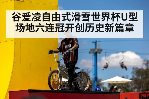 谷爱凌自由式滑雪世界杯U型场地六连冠开创历史新篇章