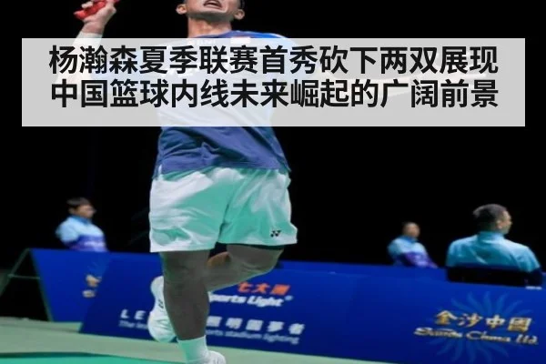 杨瀚森夏季联赛首秀砍下两双展现中国篮球内线未来崛起的广阔前景